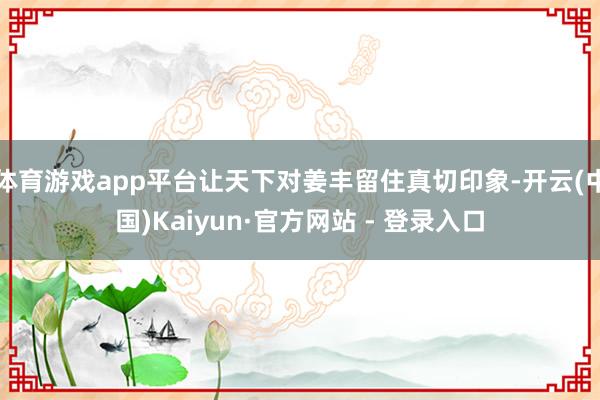 体育游戏app平台让天下对姜丰留住真切印象-开云(中国)Kaiyun·官方网站 - 登录入口