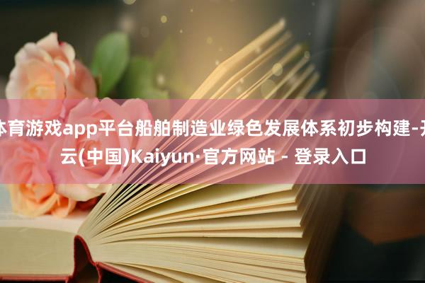 体育游戏app平台船舶制造业绿色发展体系初步构建-开云(中国)Kaiyun·官方网站 - 登录入口