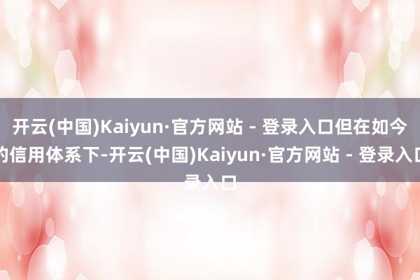 开云(中国)Kaiyun·官方网站 - 登录入口但在如今的信用体系下-开云(中国)Kaiyun·官方网站 - 登录入口
