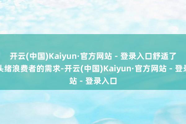 开云(中国)Kaiyun·官方网站 - 登录入口舒适了不同头绪浪费者的需求-开云(中国)Kaiyun·官方网站 - 登录入口