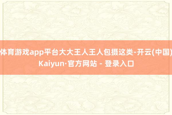 体育游戏app平台大大王人王人包摄这类-开云(中国)Kaiyun·官方网站 - 登录入口