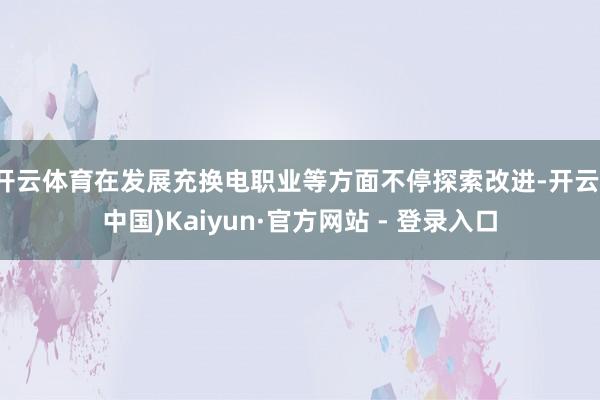 开云体育在发展充换电职业等方面不停探索改进-开云(中国)Kaiyun·官方网站 - 登录入口