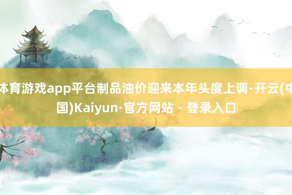 体育游戏app平台制品油价迎来本年头度上调-开云(中国)Kaiyun·官方网站 - 登录入口