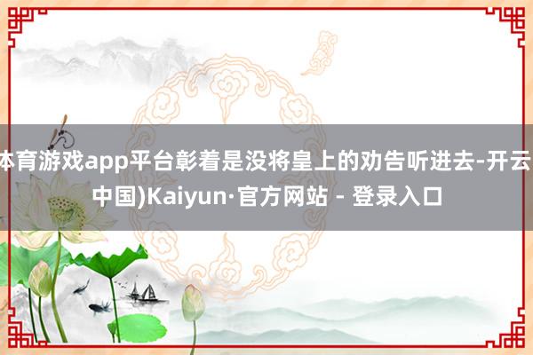 体育游戏app平台彰着是没将皇上的劝告听进去-开云(中国)Kaiyun·官方网站 - 登录入口