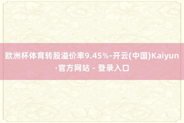 欧洲杯体育转股溢价率9.45%-开云(中国)Kaiyun·官方网站 - 登录入口
