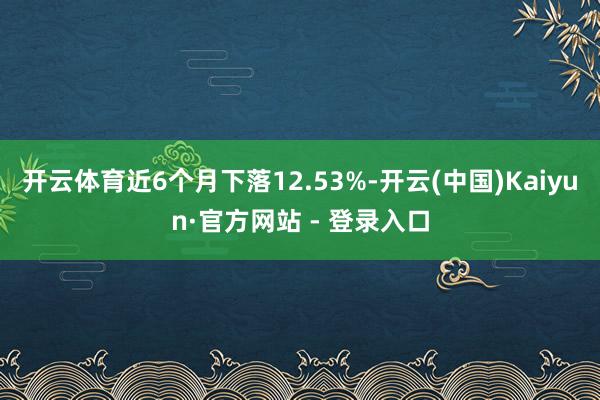 开云体育近6个月下落12.53%-开云(中国)Kaiyun·官方网站 - 登录入口