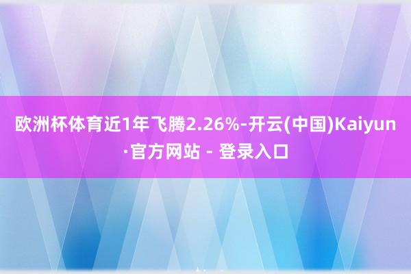 欧洲杯体育近1年飞腾2.26%-开云(中国)Kaiyun·官方网站 - 登录入口