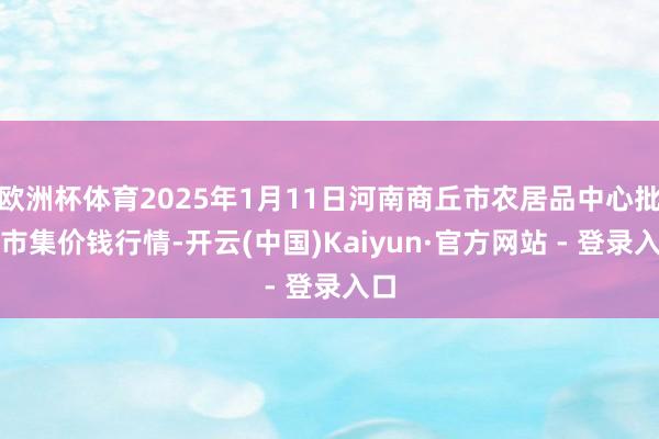 欧洲杯体育2025年1月11日河南商丘市农居品中心批发市集价钱行情-开云(中国)Kaiyun·官方网站 - 登录入口