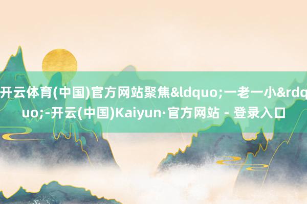 开云体育(中国)官方网站聚焦&ldquo;一老一小&rdquo;-开云(中国)Kaiyun·官方网站 - 登录入口