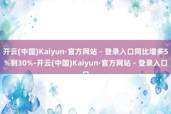 开云(中国)Kaiyun·官方网站 - 登录入口同比增多5%到30%-开云(中国)Kaiyun·官方网站 - 登录入口