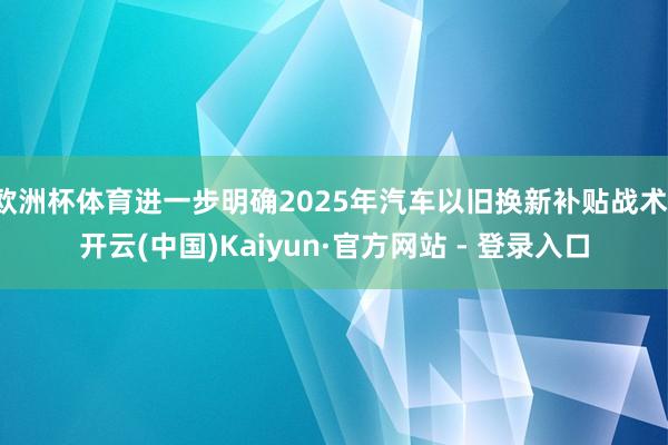 欧洲杯体育进一步明确2025年汽车以旧换新补贴战术-开云(中国)Kaiyun·官方网站 - 登录入口