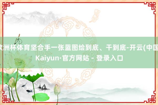 欧洲杯体育坚合手一张蓝图绘到底、干到底-开云(中国)Kaiyun·官方网站 - 登录入口