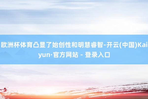 欧洲杯体育凸显了始创性和明慧睿智-开云(中国)Kaiyun·官方网站 - 登录入口