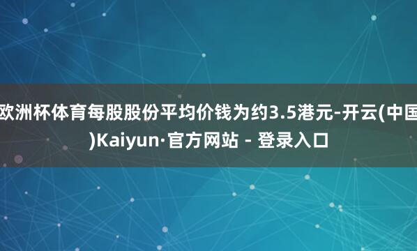 欧洲杯体育每股股份平均价钱为约3.5港元-开云(中国)Kaiyun·官方网站 - 登录入口