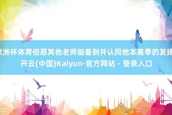欧洲杯体育但愿其他老师能看到并认同他本赛季的发扬-开云(中国)Kaiyun·官方网站 - 登录入口