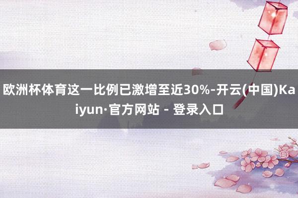欧洲杯体育这一比例已激增至近30%-开云(中国)Kaiyun·官方网站 - 登录入口