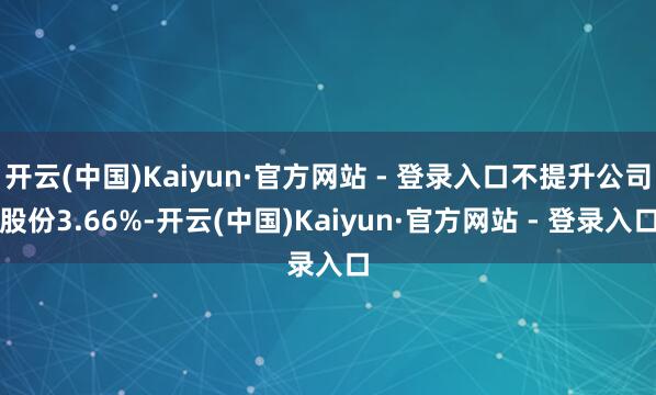开云(中国)Kaiyun·官方网站 - 登录入口不提升公司股份3.66%-开云(中国)Kaiyun·官方网站 - 登录入口