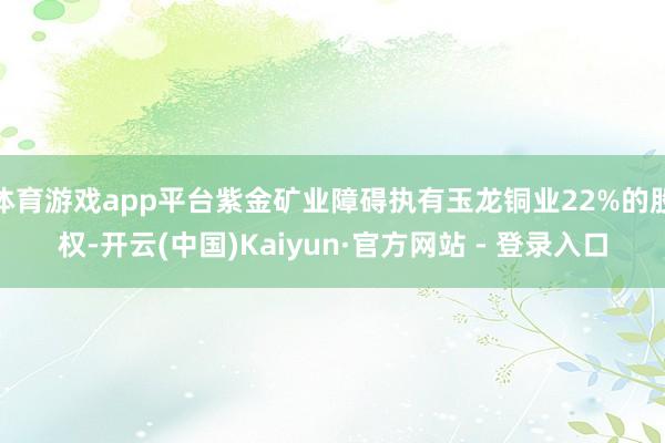 体育游戏app平台紫金矿业障碍执有玉龙铜业22%的股权-开云(中国)Kaiyun·官方网站 - 登录入口