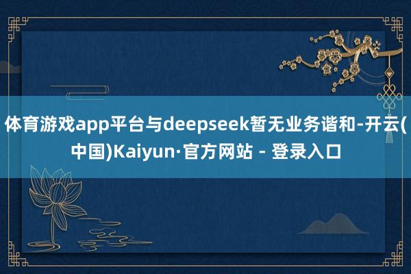 体育游戏app平台与deepseek暂无业务谐和-开云(中国)Kaiyun·官方网站 - 登录入口