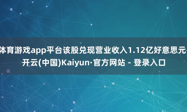 体育游戏app平台该股兑现营业收入1.12亿好意思元-开云(中国)Kaiyun·官方网站 - 登录入口