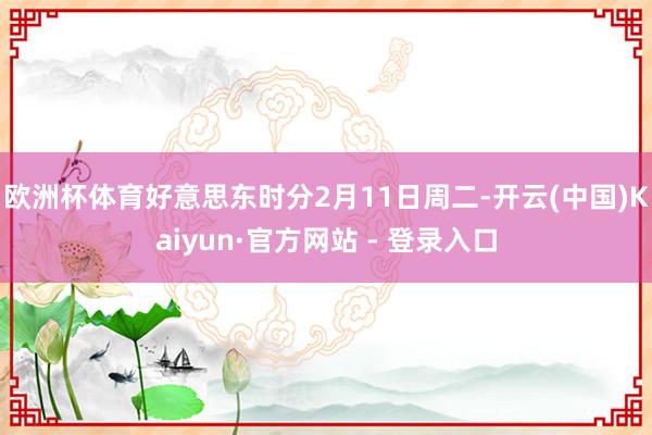 欧洲杯体育 好意思东时分2月11日周二-开云(中国)Kaiyun·官方网站 - 登录入口