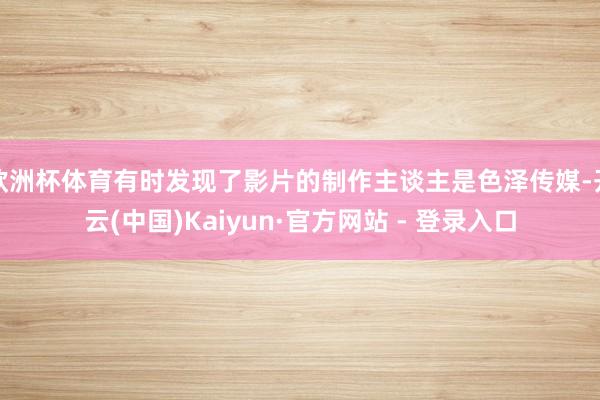 欧洲杯体育有时发现了影片的制作主谈主是色泽传媒-开云(中国)Kaiyun·官方网站 - 登录入口