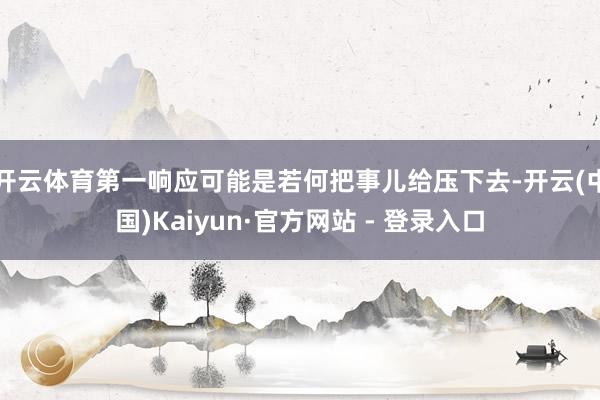开云体育第一响应可能是若何把事儿给压下去-开云(中国)Kaiyun·官方网站 - 登录入口