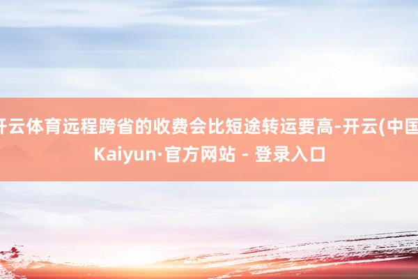 开云体育远程跨省的收费会比短途转运要高-开云(中国)Kaiyun·官方网站 - 登录入口