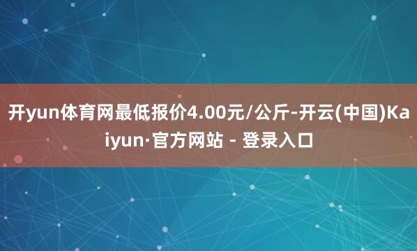 开yun体育网最低报价4.00元/公斤-开云(中国)Kaiyun·官方网站 - 登录入口