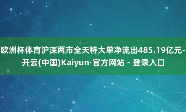 欧洲杯体育沪深两市全天特大单净流出485.19亿元-开云(中国)Kaiyun·官方网站 - 登录入口