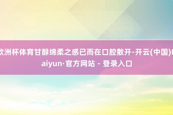 欧洲杯体育甘醇绵柔之感已而在口腔散开-开云(中国)Kaiyun·官方网站 - 登录入口