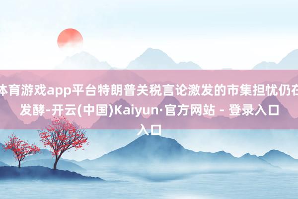体育游戏app平台特朗普关税言论激发的市集担忧仍在发酵-开云(中国)Kaiyun·官方网站 - 登录入口