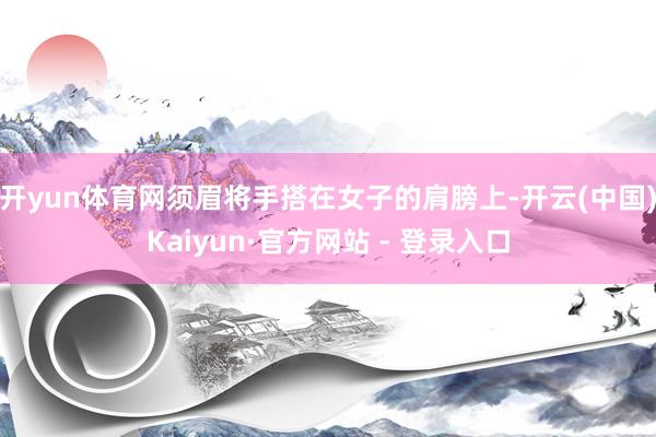 开yun体育网须眉将手搭在女子的肩膀上-开云(中国)Kaiyun·官方网站 - 登录入口