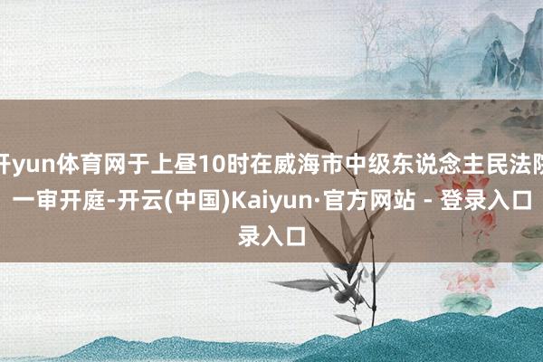 开yun体育网于上昼10时在威海市中级东说念主民法院一审开庭-开云(中国)Kaiyun·官方网站 - 登录入口