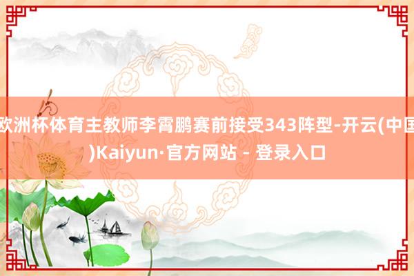 欧洲杯体育主教师李霄鹏赛前接受343阵型-开云(中国)Kaiyun·官方网站 - 登录入口