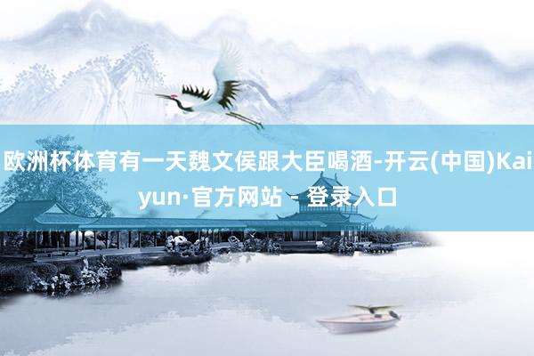 欧洲杯体育有一天魏文侯跟大臣喝酒-开云(中国)Kaiyun·官方网站 - 登录入口
