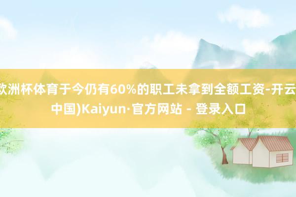 欧洲杯体育于今仍有60%的职工未拿到全额工资-开云(中国)Kaiyun·官方网站 - 登录入口
