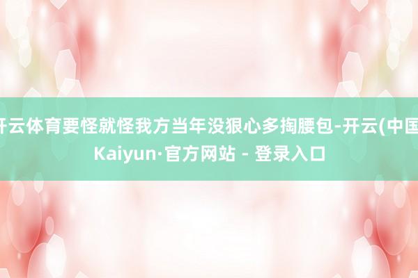 开云体育要怪就怪我方当年没狠心多掏腰包-开云(中国)Kaiyun·官方网站 - 登录入口