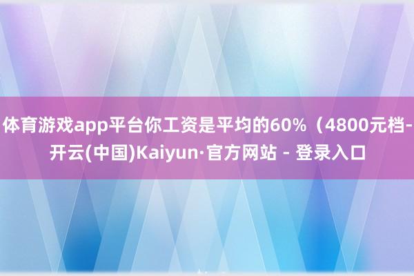 体育游戏app平台你工资是平均的60%（4800元档-开云(中国)Kaiyun·官方网站 - 登录入口