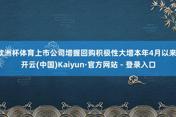 欧洲杯体育上市公司增握回购积极性大增本年4月以来-开云(中国)Kaiyun·官方网站 - 登录入口