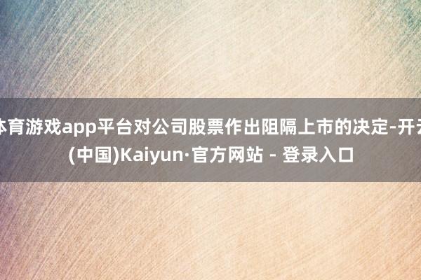 体育游戏app平台对公司股票作出阻隔上市的决定-开云(中国)Kaiyun·官方网站 - 登录入口