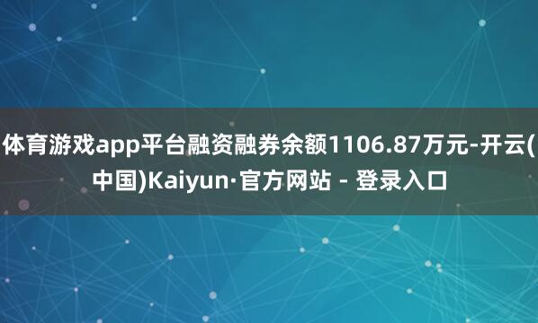 体育游戏app平台融资融券余额1106.87万元-开云(中国)Kaiyun·官方网站 - 登录入口