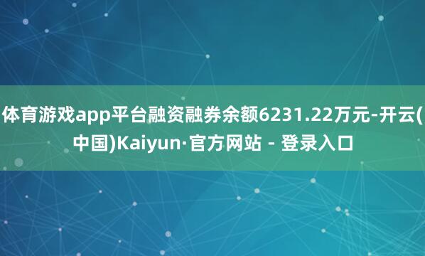 体育游戏app平台融资融券余额6231.22万元-开云(中国)Kaiyun·官方网站 - 登录入口