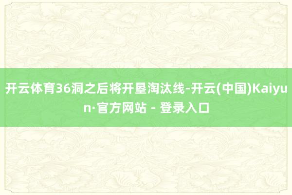 开云体育36洞之后将开垦淘汰线-开云(中国)Kaiyun·官方网站 - 登录入口