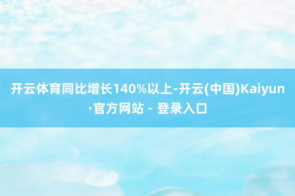 开云体育同比增长140%以上-开云(中国)Kaiyun·官方网站 - 登录入口