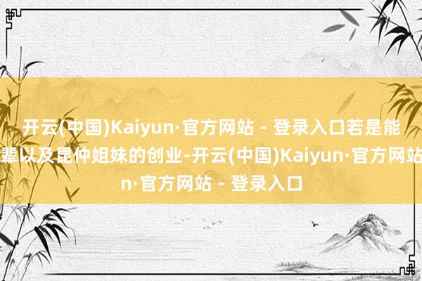 开云(中国)Kaiyun·官方网站 - 登录入口若是能够随着老一辈以及昆仲姐妹的创业-开云(中国)Kaiyun·官方网站 - 登录入口
