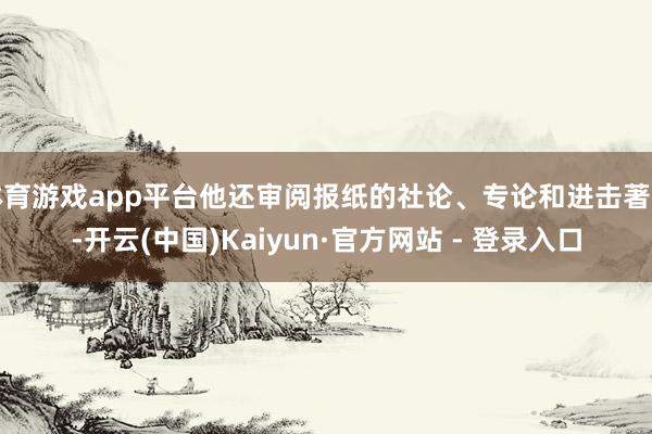 体育游戏app平台他还审阅报纸的社论、专论和进击著述-开云(中国)Kaiyun·官方网站 - 登录入口