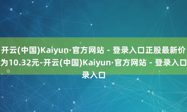 开云(中国)Kaiyun·官方网站 - 登录入口正股最新价为10.32元-开云(中国)Kaiyun·官方网站 - 登录入口