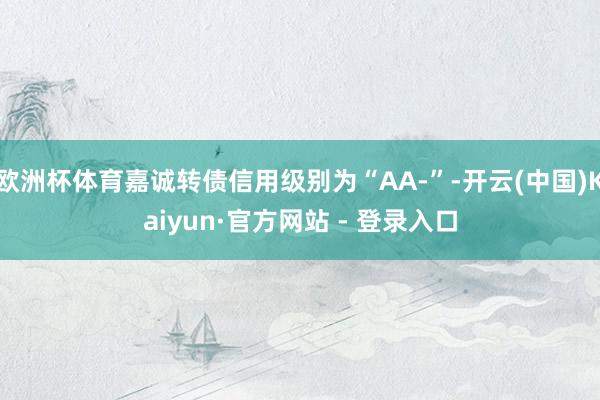 欧洲杯体育嘉诚转债信用级别为“AA-”-开云(中国)Kaiyun·官方网站 - 登录入口