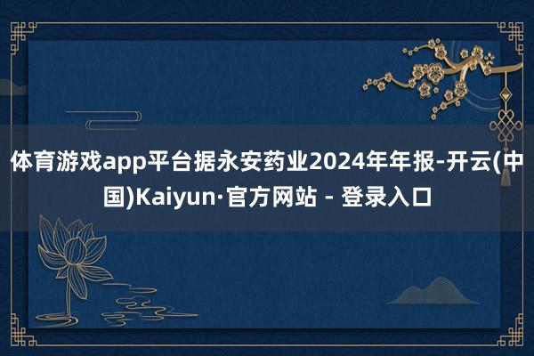 体育游戏app平台　　据永安药业2024年年报-开云(中国)Kaiyun·官方网站 - 登录入口